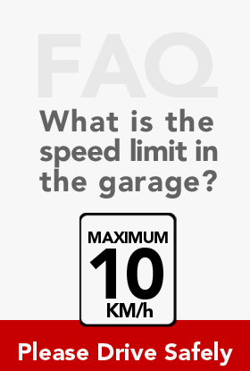 FAQ What is the speed limit in the garage?  Maximum 10 km/h.  Please Drive Safely